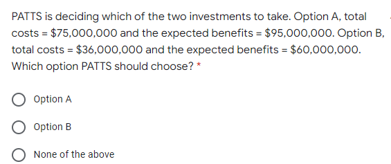 PATTS is deciding which of the two investments to take. Option A, total
costs = $75,000,000 and the expected benefits = $95,000,000. Option B,
total costs = $36,000,000 and the expected benefits = $60,000,000.
Which option PATTS should choose? *
Option A
Option B
None of the above
