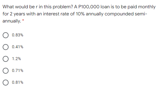 What would be r in this problem? A P100,000 loan is to be paid monthly
for 2 years with an interest rate of 10% annually compounded semi-
annually. *
0.83%
O 0.41%
O 1.2%
0.71%
0.81%
