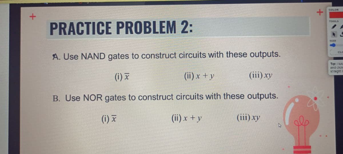 COLOR
TOOLS
PRACTICE PROBLEM 2:
A. Use NAND gates to construct circuits with these outputs.
Tip: 1 ki
and cick
(i) x
(ii) x +y
(iii) xy
B. Use NOR gates to construct circuits with these outputs.
(i) x
(ii) x + y
(iii) xy
ale
