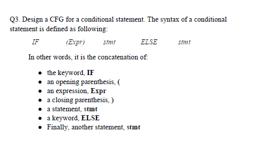 Q3. Design a CFG for a conditional statement. The syntax of a conditional
statement is defined as following:
IF
(Expr)
stmt
ELSE
stmt
In other words, it is the concatenation of:
• the keyword, IF
• an opening parenthesis, (
• an expression, Expr
• a closing parenthesis, )
• a statement, stmt
• a keyword, ELSE
• Finally, another statement, stmt
