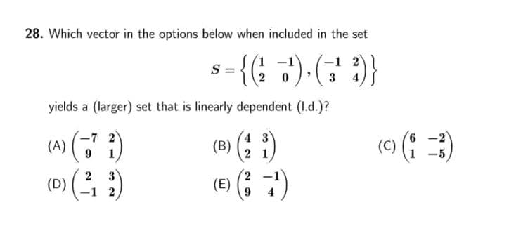 28. Which vector in the options below when included in the set
S=
3
4
yields a (larger) set that is linearly dependent (1.d.)?
(A) ( )
(D) ( )
4 3
(B) (2 1,
(C) (: )
-7 2
1 -5
3
1 2
(e) (; 7)
2
9.
