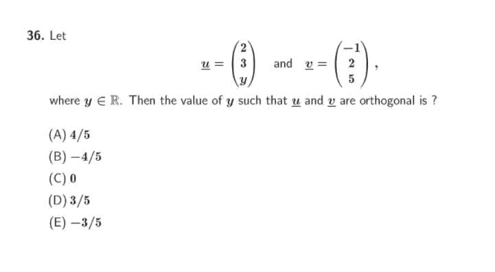 36. Let
u =
3
and v =
2
5
where y ER. Then the value of y such that u and v are orthogonal is ?
(A) 4/5
(В) — 4/5
(C) 0
(D) 3/5
(E) –3/5
