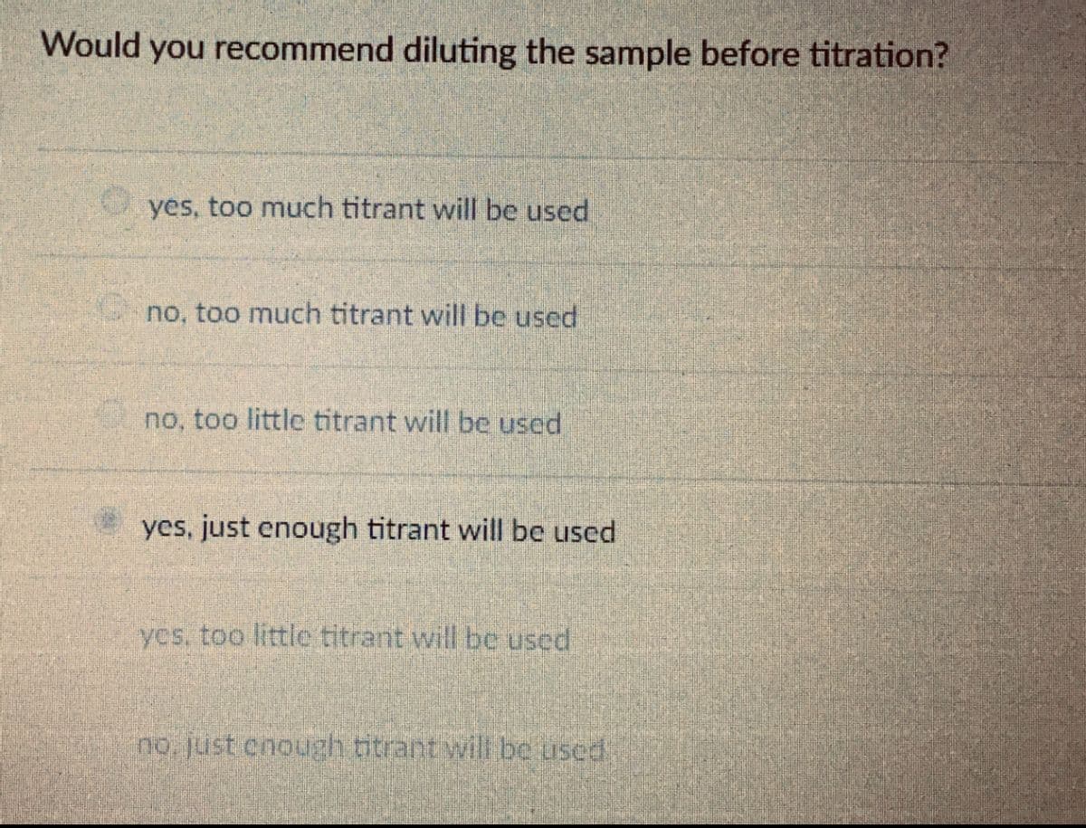 Would you recommend diluting the sample before titration?
yes, too much titrant will be used
no, too much titrant will be used
no, too little titrant will be used
yes, just enough titrant will be used
yes, too little titrant will be used
no just enough titrant will be used
