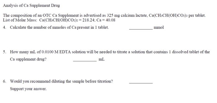 Analysis of Ca Supplement Drug
The composition of an OTC Ca Supplement is advertised as 325 mg calcium lactate, Ca(CH-CH(OH)CO2)2 per tablet.
List of Molar Mass: Ca(CH3CH(OH)CO2)2 = 218.24; Ca = 40.08
4. Calculate the number of mmoles of Ca present in 1 tablet.
mmol
5. How many mL of 0.0100 M EDTA solution will be needed to titrate a solution that contains 1 dissolved tablet of the
Ca supplement drug?
mL
6. Would you recommend diluting the sample before titration?
Support your answer.