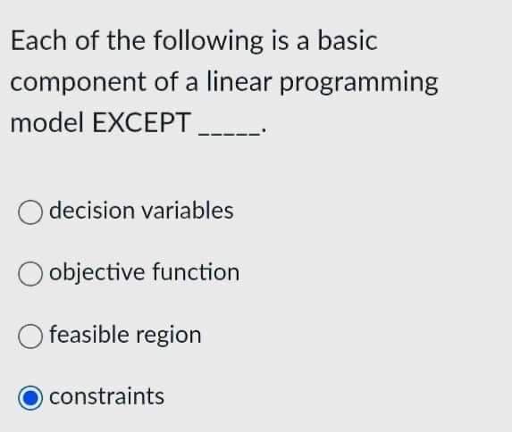 Each of the following is a basic
component of a linear programming
model EXCEPT
O decision variables
objective function
O feasible region
constraints