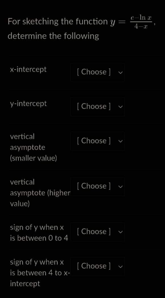 For sketching the function y
=
determine the following
x-intercept
y-intercept
vertical
asymptote
(smaller value)
vertical
asymptote (higher
value)
sign of y when x
is between 0 to 4
sign of y when x
is between 4 to x-
intercept
[Choose ]
[Choose ]
[Choose ]
[Choose ]
[Choose ]
[Choose ]
V
V
V
eln r
4-x