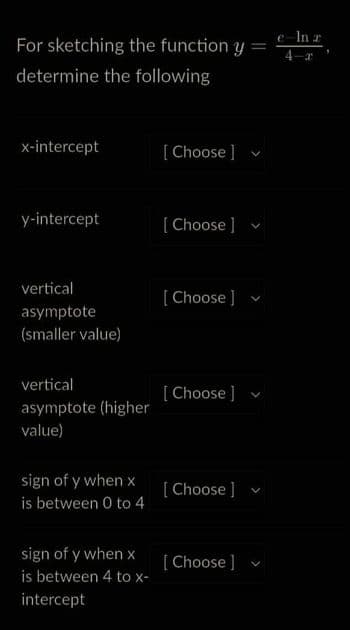 For sketching the function y =
determine the following
x-intercept
V
y-intercept
vertical
asymptote
(smaller value)
vertical
asymptote (higher
value)
sign of y when x
is between 0 to 4
sign of y when x
is between 4 to x-
intercept
[Choose ]
[Choose ]
[Choose ]
[Choose ]
[Choose ]
[Choose ]
V
V
e In 2
r