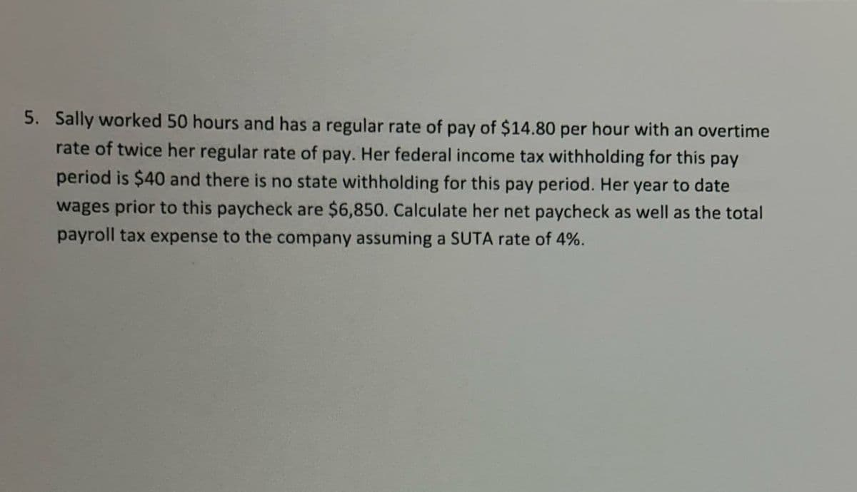 5. Sally worked 50 hours and has a regular rate of pay of $14.80 per hour with an overtime
rate of twice her regular rate of pay. Her federal income tax withholding for this pay
period is $40 and there is no state withholding for this pay period. Her year to date
wages prior to this paycheck are $6,850. Calculate her net paycheck as well as the total
payroll tax expense to the company assuming a SUTA rate of 4%.