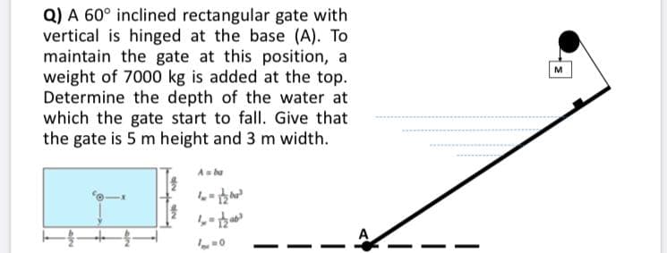 Q) A 60° inclined rectangular gate with
vertical is hinged at the base (A). To
maintain the gate at this position, a
weight of 7000 kg is added at the top.
Determine the depth of the water at
which the gate start to fall. Give that
the gate is 5 m height and 3 m width.
M
As bu
