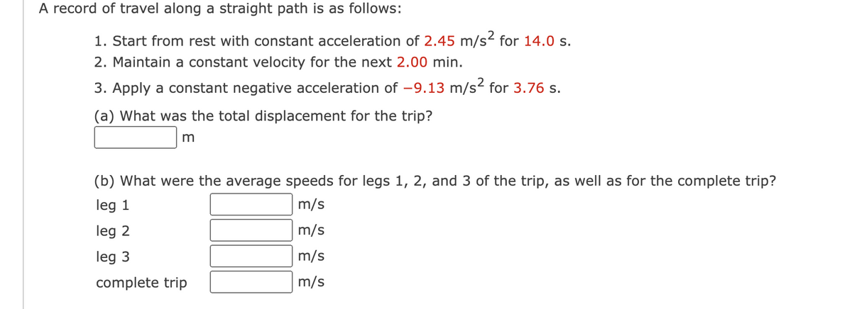 A record of travel along a straight path is as follows:
1. Start from rest with constant acceleration of 2.45 m/s² for 14.0 s.
2. Maintain a constant velocity for the next 2.00 min.
3. Apply a constant negative acceleration of -9.13 m/s² for 3.76 s.
(a) What was the total displacement for the trip?
m
(b) What were the average speeds for legs 1, 2, and 3 of the trip, as well as for the complete trip?
leg 1
m/s
leg 2
m/s
leg 3
m/s
complete trip
m/s