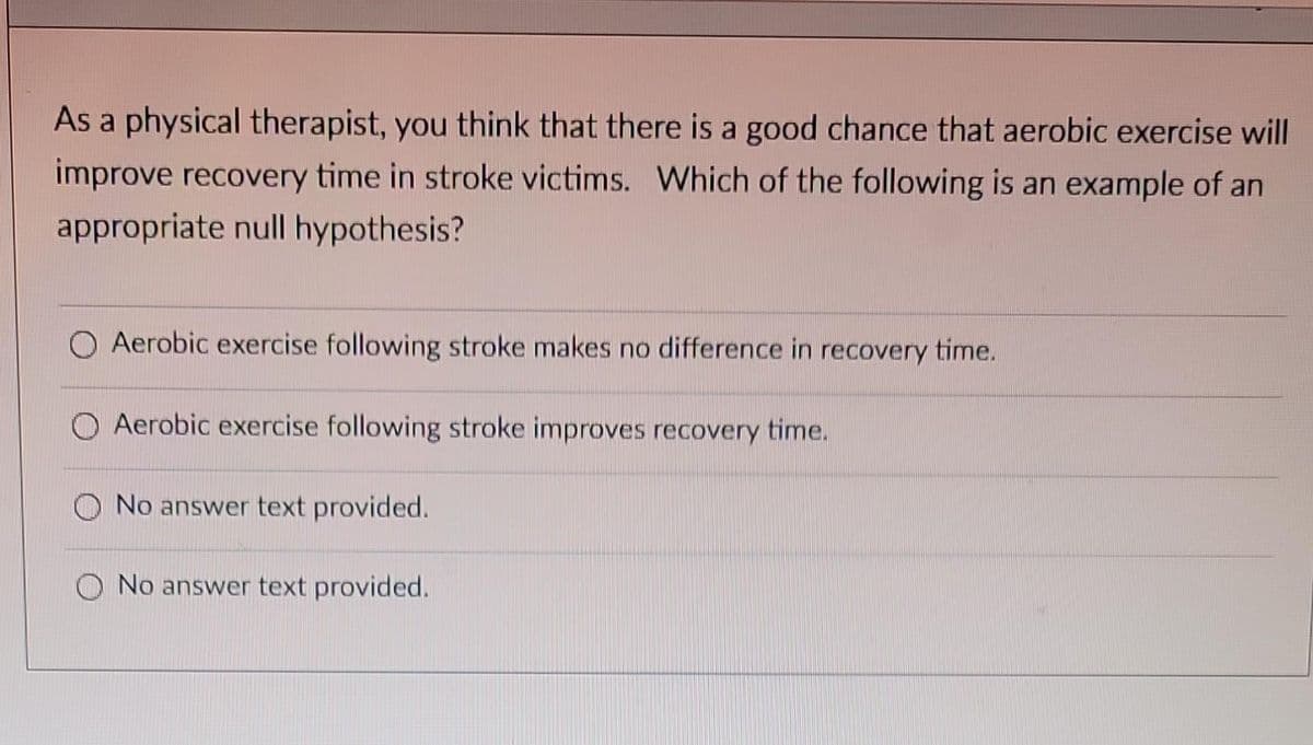As a physical therapist, you think that there is a good chance that aerobic exercise will
improve recovery time in stroke victims. Which of the following is an example of an
appropriate null hypothesis?
O Aerobic exercise following stroke makes no difference in recovery time.
Aerobic exercise following stroke improves recovery time.
No answer text provided.
No answer text provided.