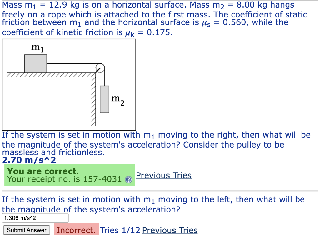 Mass m₁ = 12.9 kg is on a horizontal surface. Mass m₂ = 8.00 kg hangs
freely on a rope which is attached to the first mass. The coefficient of static
friction between m₁ and the horizontal surface is μ = 0.560, while the
coefficient of kinetic friction is uk = 0.175.
m1
m₂
If the system is set in motion with m₁ moving to the right, then what will be
the magnitude of the system's acceleration? Consider the pulley to be
massless and frictionless.
2.70 m/s^2
You are correct.
Your receipt no. is 157-4031 >
Previous Tries
If the system is set in motion with m₁ moving to the left, then what will be
the magnitude of the system's acceleration?
1.306 m/s^2
Submit Answer Incorrect. Tries 1/12 Previous Tries