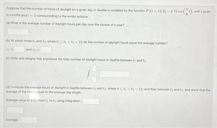 with t given
Suppose that the number of hours of daylight on a given day in Seattle is modeled by the function F(t) - 12.25 -3.75 cos (
in months and t = 0 corresponding to the winter solstice.
(a) What is the average number of daylight hours per day over the course of a year?
(b) At which times t; and t₂, where 0 ≤t₁ <t₂ < 12 do the number of daylight hours equal the average number?
41
and 2=
(c) Write and integral that expresses the total number of daylight hours in Seattle between 1 and ₂.
(d) Compute the average hours of daylight in Seattle between f, and t₂, where 0 < t < t < 12, and then between t2 and ty, and show that the
average of the two is equal to the average day length.
Average value of F(t) from 1 to ₂ using integration:
Average: