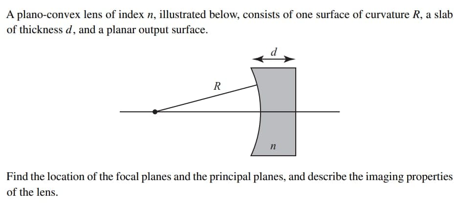 A plano-convex lens of index n, illustrated below, consists of one surface of curvature R, a slab
of thickness d, and a planar output surface.
R
n
Find the location of the focal planes and the principal planes, and describe the imaging properties
of the lens.