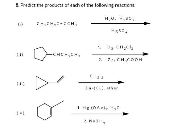 8. Predict the products of each of the following reactions,
H₂O, H₂SO4
(i)
CH3CH₂C=CCH3
HgSO4
1.
03, CH₂Cl₂
(ii)
FCHCH₂CH3
2. Zn, CH3COOH
(iii)
(iv)
CH₂12
Zn-(Cu), ether
1. Hg (0A c)₂, H₂O
2. NaBH4