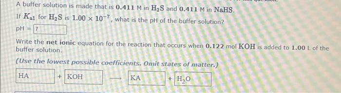 A buffer solution is made that is 0.411 M in H₂S and 0.411 M in NaHS.
If Kal for H₂S is 1.00 x 10-7, what is the pH of the buffer solution?
pH = 7
Write the net ionic equation for the reaction that occurs when 0.122 mol KOH is added to 1.00 L of the
buffer solution.
(Use the lowest possible coefficients. Omit states of matter.)
HA
+ KOH
KA
+ H₂O