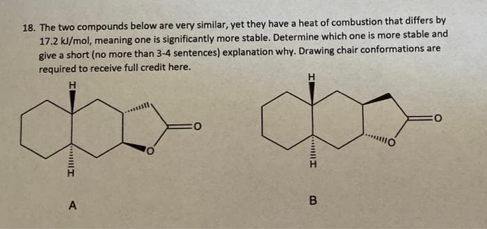 18. The two compounds below are very similar, yet they have a heat of combustion that differs by
17.2 kJ/mol, meaning one is significantly more stable. Determine which one is more stable and
give a short (no more than 3-4 sentences) explanation why. Drawing chair conformations are
required to receive full credit here.
H
H
O
CO
A
B
