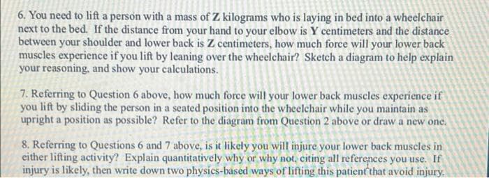 6. You need to lift a person with a mass of Z kilograms who is laying in bed into a wheelchair
next to the bed. If the distance from your hand to your elbow is Y centimeters and the distance
between your shoulder and lower back is Z centimeters, how much force will your lower back
muscles experience if you lift by leaning over the wheelchair? Sketch a diagram to help explain
your reasoning, and show your calculations.
7. Referring to Question 6 above, how much force will your lower back muscles experience if
you lift by sliding the person in a seated position into the wheelchair while you maintain as
upright a position as possible? Refer to the diagram from Question 2 above or draw a new one.
on 2 move or
8. Referring to Questions 6 and 7 above, is it likely you will injure your lower back muscles in
either lifting activity? Explain quantitatively why or why not, citing all references you use. If
injury is likely, then write down two physics-based ways of lifting this patient that avoid injury.
