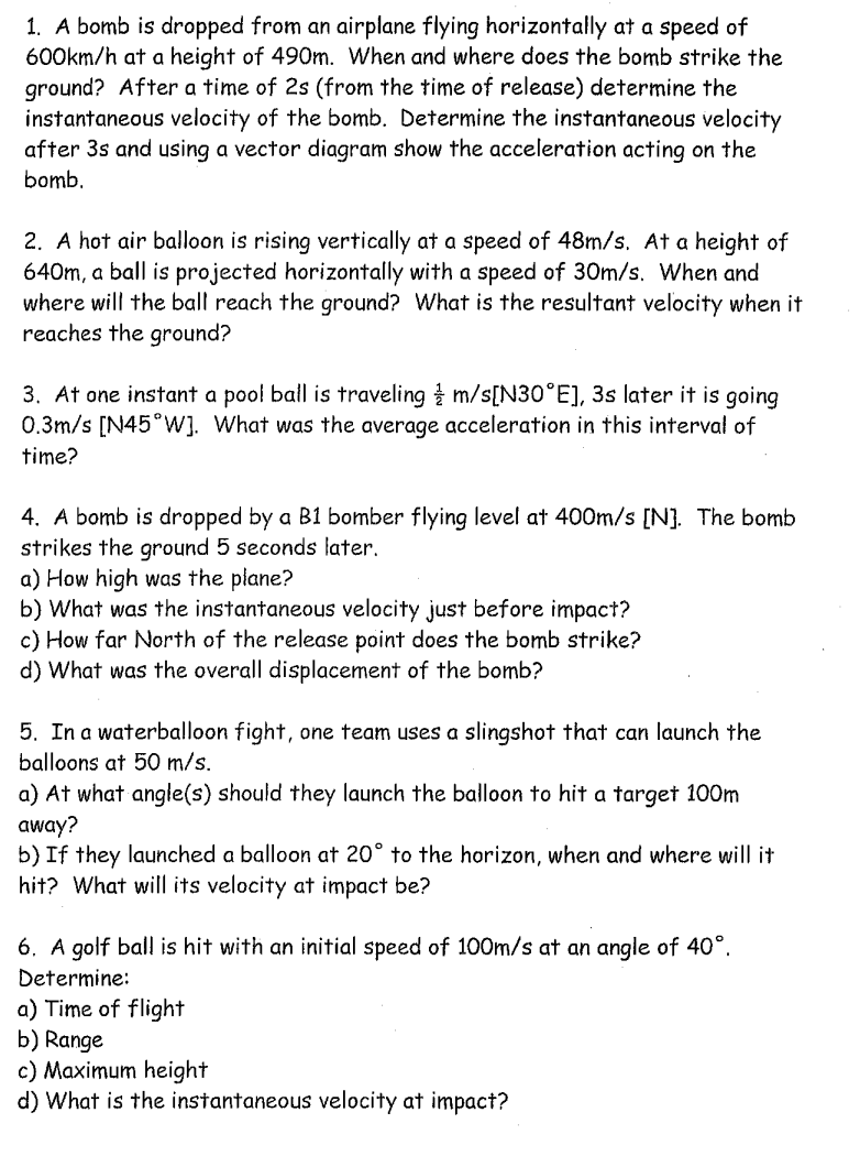 1. A bomb is dropped from an airplane flying horizontally at a speed of
600km/h at a height of 490m. When and where does the bomb strike the
ground? After a time of 2s (from the time of release) determine the
instantaneous velocity of the bomb. Determine the instantaneous velocity
after 3s and using a vector diagram show the acceleration acting on the
bomb.
2. A hot air balloon is rising vertically at a speed of 48m/s. At a height of
640m, a ball is projected horizontally with a speed of 30m/s. When and
where will the ball reach the ground? What is the resultant velocity when it
reaches the ground?
3. At one instant a pool ball is traveling & m/s[N30°E], 3s later it is going
0.3m/s [N45°W]. What was the average acceleration in this interval of
time?
4. A bomb is dropped by a B1 bomber flying level at 400m/s [N]. The bomb
strikes the ground 5 seconds later.
a) How high was the plane?
b) What was the instantaneous velocity just before impact?
c) How far North of the release point does the bomb strike?
d) What was the overall displacement of the bomb?
5. In a waterballoon fight, one team uses a slingshot that can launch the
balloons at 50 m/s.
a) At what angle(s) should they launch the balloon to hit a target 100m
away?
b) If they launched a balloon at 20° to the horizon, when and where will it
hit? What will its velocity at impact be?
6. A golf ball is hit with an initial speed of 100m/s at an angle of 40°.
Determine:
a) Time of flight
b) Range
c) Maximum height
d) What is the instantaneous velocity at impact?