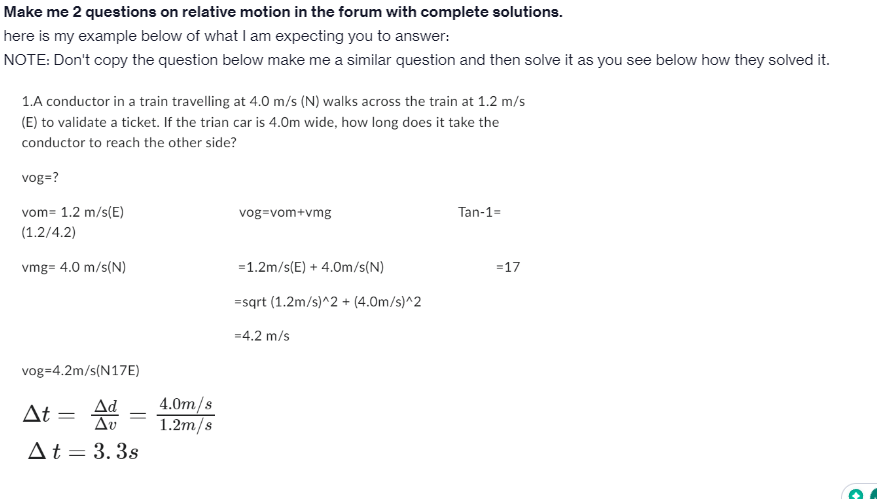 Make me 2 questions on relative motion in the forum with complete solutions.
here is my example below of what I am expecting you to answer:
NOTE: Don't copy the question below make me a similar question and then solve it as you see below how they solved it.
1.A conductor in a train travelling at 4.0 m/s (N) walks across the train at 1.2 m/s
(E) to validate a ticket. If the trian car is 4.0m wide, how long does it take the
conductor to reach the other side?
vog=?
vom= 1.2 m/s(E)
(1.2/4.2)
vmg= 4.0 m/s(N)
vog 4.2m/s(N17E)
At = Ad
Δὲ
At = 3.3s
=
4.0m/s
1.2m/s
vog=vom+vmg
= 1.2m/s(E) + 4.0m/s(N)
=sqrt (1.2m/s)^2 + (4.0m/s)^2
=4.2 m/s
Tan-1=
=17