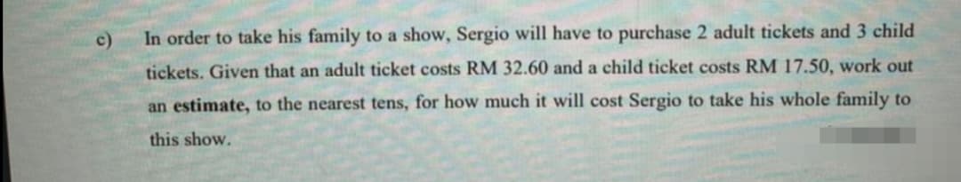 c)
In order to take his family to a show, Sergio will have to purchase 2 adult tickets and 3 child
tickets. Given that an adult ticket costs RM 32.60 and a child ticket costs RM 17.50, work out
an estimate, to the nearest tens, for how much it will cost Sergio to take his whole family to
this show.
