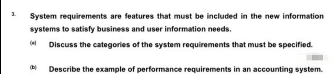 3.
System requirements are features that must be included in the new information
systems to satisfy business and user information needs.
(a)
Discuss the categories of the system requirements that must be specified.
(b)
Describe the example of performance requirements in an accounting system.
