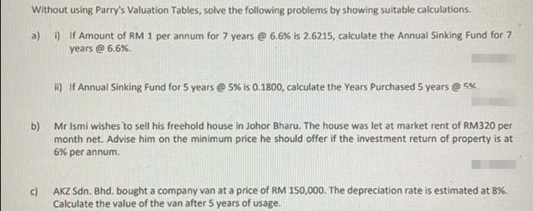 Without using Parry's Valuation Tables, solve the following problems by showing suitable calculations.
a) i) If Amount of RM 1 per annum for 7 years @ 6.6 % is 2.6215, calculate the Annual Sinking Fund for 7
years @6.6%.
b)
c)
ii) If Annual Sinking Fund for 5 years @ 5% is 0.1800, calculate the Years Purchased 5 years @ 5%
Mr Ismi wishes to sell his freehold house in Johor Bharu. The house was let at market rent of RM320 per
month net. Advise him on the minimum price he should offer if the investment return of property is at
6% per annum.
AKZ Sdn. Bhd. bought a company van at a price of RM 150,000. The depreciation rate is estimated at 8%.
Calculate the value of the van after 5 years of usage.