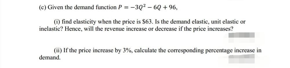 (c) Given the demand function P = -3Q² – 6Q + 96,
(i) find elasticity when the price is $63. Is the demand elastic, unit elastic or
inelastic? Hence, will the revenue increase or decrease if the price increases?
(ii) If the price increase by 3%, calculate the corresponding percentage increase in
demand.
