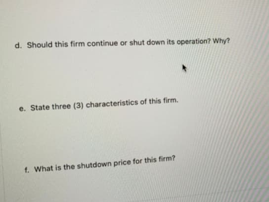 d. Should this firm continue or shut down its operation? Why?
e. State three (3) characteristics of this firm.
f. What is the shutdown price for this firm?