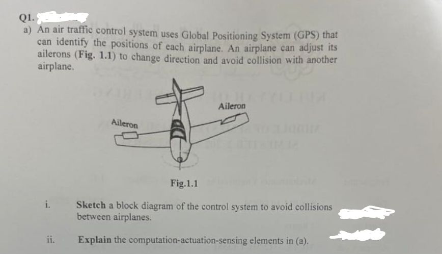 Q1.
a) An air traffic control system uses Global Positioning System (GPS) that
can identify the positions of each airplane. An airplane can adjust its
ailerons (Fig. 1.1) to change direction and avoid collision with another
airplane.
i.
Aileron
Aileron
Fig.1.1
Sketch a block diagram of the control system to avoid collisions
between airplanes.
ii.
Explain the computation-actuation-sensing elements in (a).
11