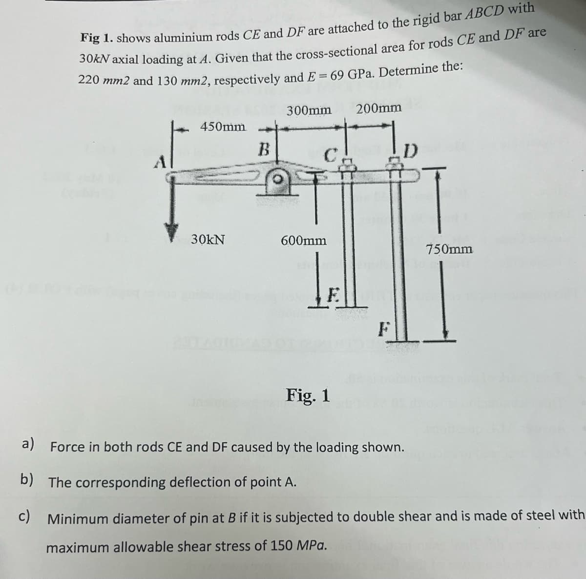 Fig 1. shows aluminium rods CE and DF are attached to the rigid bar ABCD with
30kN axial loading at A. Given that the cross-sectional area for rods CE and DF are
220 mm2 and 130 mm2, respectively and E = 69 GPa. Determine the:
450mm
Al
B
300mm 200mm
30kN
600mm
།།།
Fig. 1
F
750mm
a) Force in both rods CE and DF caused by the loading shown.
b) The corresponding deflection of point A.
c) Minimum diameter of pin at B if it is subjected to double shear and is made of steel with
maximum allowable shear stress of 150 MPa.