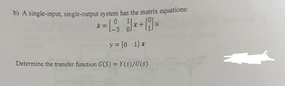 b) A single-input, single-output system has the matrix equations:
น
*= 3 1x+ Qu
y = [0_1] x
Determine the transfer function G(S) = Y(s)/U(s).