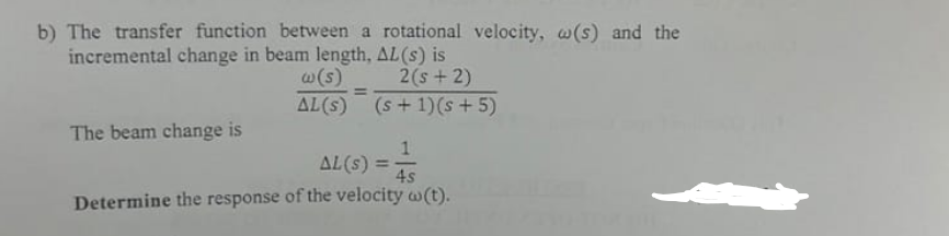 b) The transfer function between a rotational velocity, w(s) and the
incremental change in beam length, AL(s) is
2(s+2)
w(s)
AL(s)
=
(s+ 1)(s+5)
The beam change is
1
AL(s) =
4s
Determine the response of the velocity w(t).