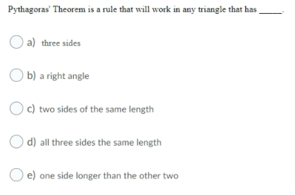 Pythagoras' Theorem is a rule that will work in any triangle that has .
a) three sides
O b) a right angle
) c) two sides of the same length
O d) all three sides the same length
e) one side longer than the other two
