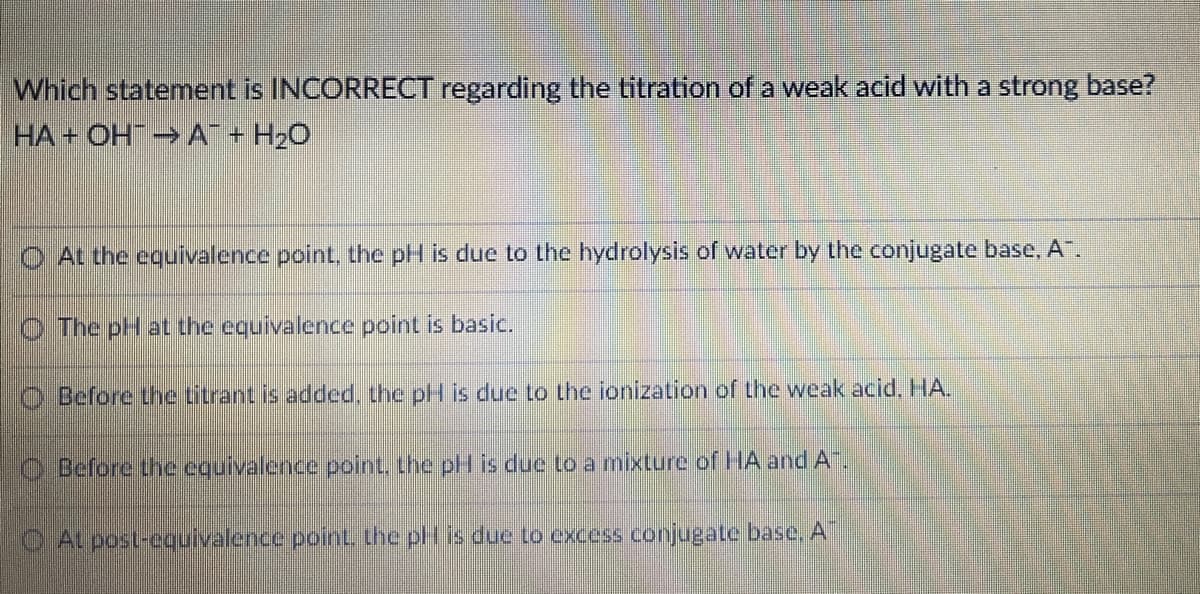 Which statement is INCORRECT regarding the titration of a weak acid with a strong base?
HA + OH A + H20
O At the equivalence point, the pH is due to the hydrolysis of water by the conjugate base, A".
The pH at the equivalence point is basic.
O Before thne titrant is added, the pH is due to the ionization of the weak acid. HA.
O Before the equivalence point. the pH is due to a mixture of HA and A.
At posl-equivalence point. the pH is due to excess conjugate base, A
