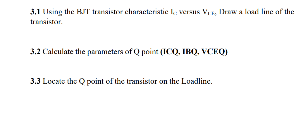 3.1 Using the BJT transistor characteristic Ic versus VCE, Draw a load line of the
transistor.
3.2 Calculate the parameters of Q point (ICQ, IBQ, VCEQ)
3.3 Locate the Q point of the transistor on the Loadline.
