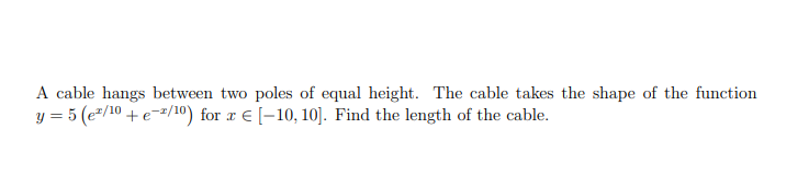 A cable hangs between two poles of equal height. The cable takes the shape of the function
y = 5 (e"/10 + e-=/10) for æ € [-10, 10]. Find the length of the cable.
