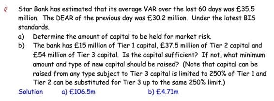 Star Bank has estimated that its average VAR over the last 60 days was £35.5
million. The DEAR of the previous day was £30.2 million. Under the latest BIS
standards.
a) Determine the amount of capital to be held for market risk.
b)
The bank has £15 million of Tier 1 capital, £37.5 million of Tier 2 capital and
£54 million of Tier 3 capital. Is the capital sufficient? If not, what minimum
amount and type of new capital should be raised? (Note that capital can be
raised from any type subject to Tier 3 capital is limited to 250% of Tier 1 and
Tier 2 can be substituted for Tier 3 up to the same 250% limit.)
Solution
a) £106.5m
b) £4.71m