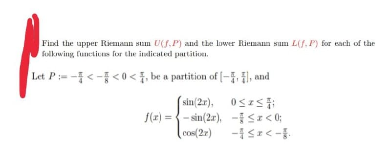 Find the upper Riemann sum U(f, P) and the lower Riemann sum L(f, P) for each of the
following functions for the indicated partition.
==
-<-<0<, be a partition of [-4,4), and
sin(2x), 0≤x≤4;
f(x)=sin(2x),
-≤x<0;
cos(2x)
-<x<-.