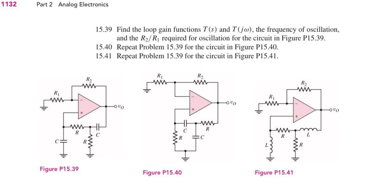 1132
Part 2 Analog Electronics
15.39
Find the loop gain functions T(s) and T(jo), the frequency of oscillation,
and the R₂/R₁ required for oscillation for the circuit in Figure P15.39.
15.40 Repeat Problem 15.39 for the circuit in Figure P15.40.
15.41 Repeat Problem 15.39 for the circuit in Figure P15.41.
R₁
R₂
R₂
ww
R₂
www
R₁
www
R₁
VO
www
-OVO
www
R
Figure P15.39
Figure P15.40
www
R
www
R
www.
Figure P15.41
VO