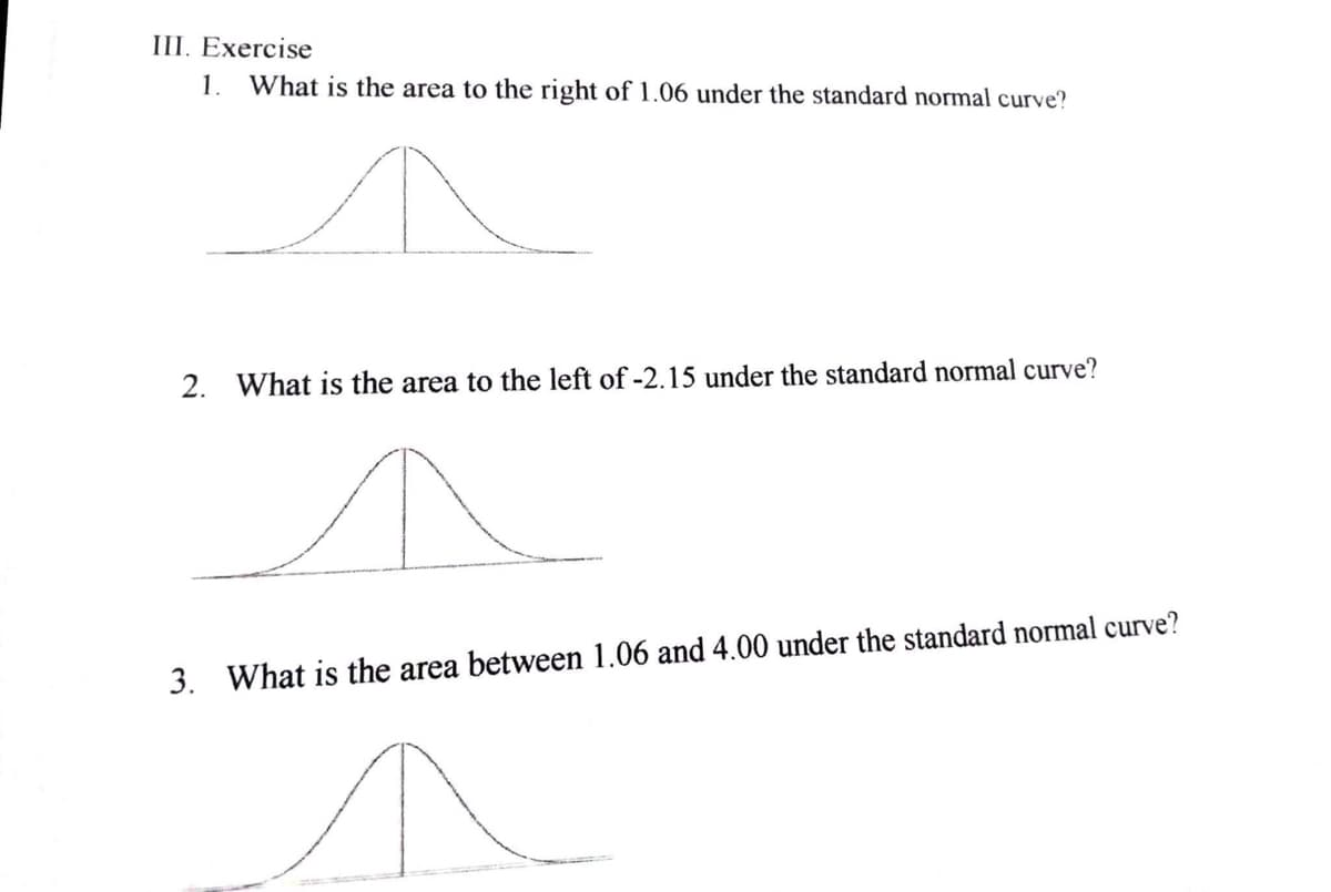 III. Exercise
1. What is the area to the right of 1.06 under the standard normal curve?
2. What is the area to the left of -2.15 under the standard normal curve?
3. What is the area between 1.06 and 4.00 under the standard normal curve?