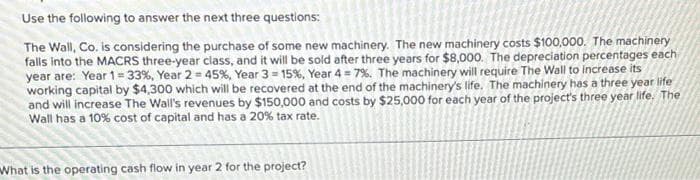 Use the following to answer the next three questions:
The Wall, Co. is considering the purchase of some new machinery. The new machinery costs $100,000. The machinery
falls into the MACRS three-year class, and it will be sold after three years for $8,000. The depreciation percentages each
year are: Year 1= 33%, Year 2= 45%, Year 3= 15% , Year 4 = 7%. The machinery will require The Wall to increase its
working capital by $4,300 which will be recovered at the end of the machinery's life. The machinery has a three year life
and will increase The Wall's revenues by $150,000 and costs by $25,000 for each year of the project's three year life. The
Wall has a 10% cost of capital and has a 20% tax rate.
What is the operating cash flow in year 2 for the project?