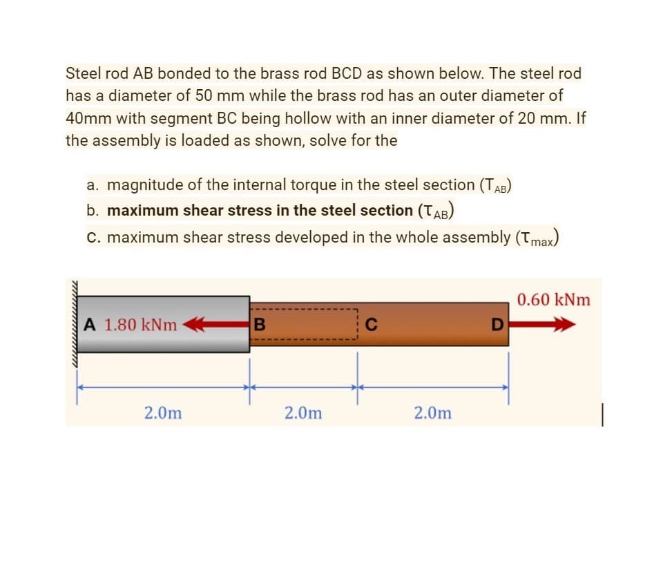 Steel rod AB bonded to the brass rod BCD as shown below. The steel rod
has a diameter of 50 mm while the brass rod has an outer diameter of
40mm with segment BC being hollow with an inner diameter of 20 mm. If
the assembly is loaded as shown, solve for the
a. magnitude of the internal torque in the steel section (TAB)
b. maximum shear stress in the steel section (TAB)
C. maximum shear stress developed in the whole assembly (Tmax)
0.60 kNm
A 1.80 kNm
2.0m
2.0m
2.0m
