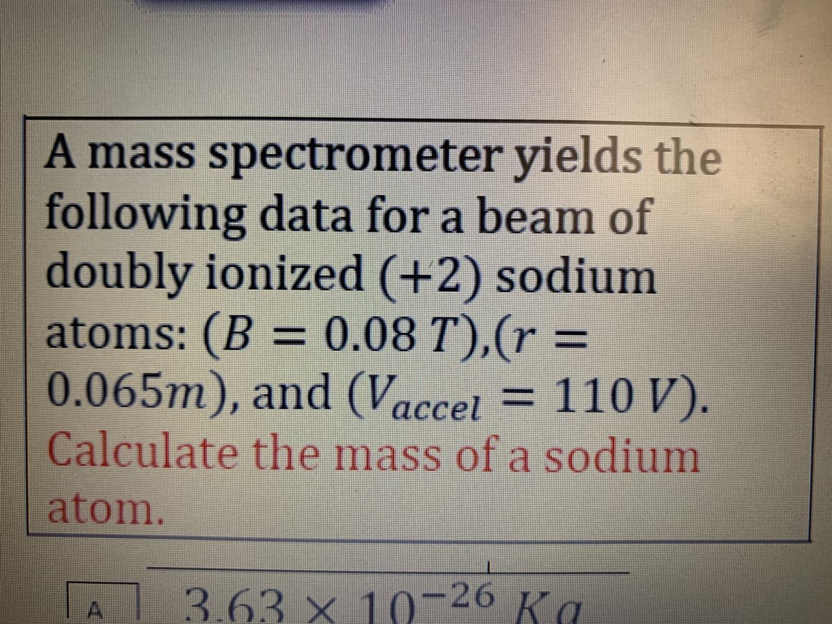 A mass spectrometer yields the
following data for a beam of
doubly ionized (+2) sodium
atoms: (B = 0.08 T),(r =
0.065m), and (Vaccet = 110 V).
Calculate the mass of a sodium
atom.
3.63 x 10-26 Ka
