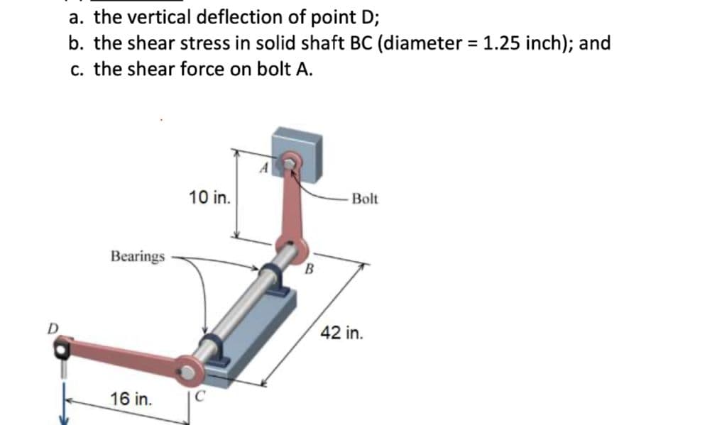a. the vertical deflection of point D;
b. the shear stress in solid shaft BC (diameter = 1.25 inch); and
c. the shear force on bolt A.
%3D
A
10 in.
Bolt
Bearings
B.
D
42 in.
16 in.
