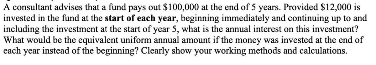 A consultant advises that a fund pays out $100,000 at the end of 5 years. Provided $12,000 is
invested in the fund at the start of each year, beginning immediately and continuing up to and
including the investment at the start of year 5, what is the annual interest on this investment?
What would be the equivalent uniform annual amount if the money was invested at the end of
each year instead of the beginning? Clearly show your working methods and calculations.

