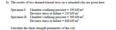 b) The results of two drained triaxial tests on a saturated clay are given here:
Specimen I: Chamber confining pressure = 190 kN/m?
Deviator stress at failure = 210 kN/m?
Specimen II: Chamber confining pressure = 360 kN/m?
Deviator stress at failure = 400 kN/m?
Calculate the shear strength parameters of the soil.
