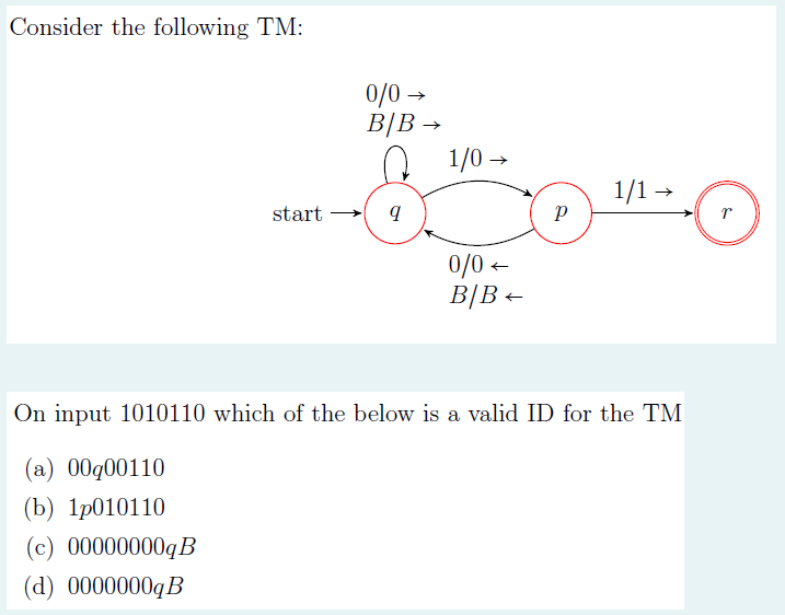 Consider the following TM:
0/0 →
B|B →
1/0 →
1/1 -
start →
0/0-
0/0 -
B|B+
On input 1010110 which of the below is a valid ID for the TM
(a) 00g00110
(b) 1р010110
(c) 00000000qB
(d) 0000000qB

