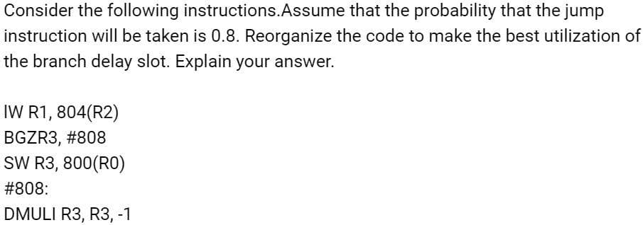 Consider the following instructions.Assume that the probability that the jump
instruction will be taken is 0.8. Reorganize the code to make the best utilization of
the branch delay slot. Explain your answer.
IW R1, 804(R2)
BGZR3, #808
SW R3, 800(RO)
#808:
DMULI R3, R3, -1
