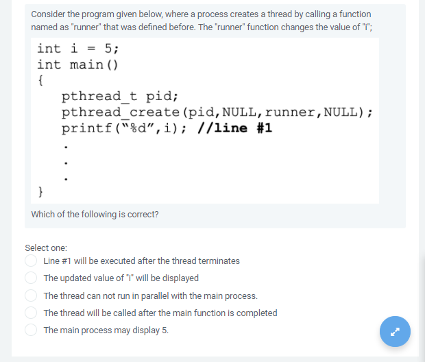 Consider the program given below, where a process creates a thread by calling a function
named as "runner" that was defined before. The "runner" function changes the value of "i";
int i = 5;
int main()
{
pthread_t pid;
pthread create (pid,NULL,runner, NULL);
printf("%d",i); //line #1
}
Which of the following is correct?
Select one:
O Line #1 will be executed after the thread terminates
The updated value of i will be displayed
The thread can not run in parallel with the main process.
The thread will be called after the main function is completed
The main process may display 5.

